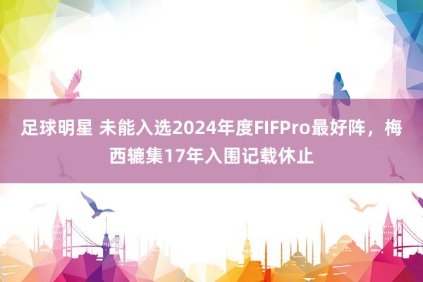 足球明星 未能入选2024年度FIFPro最好阵，梅西辘集17年入围记载休止