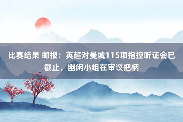 比赛结果 邮报：英超对曼城115项指控听证会已截止，幽闲小组在审议把柄